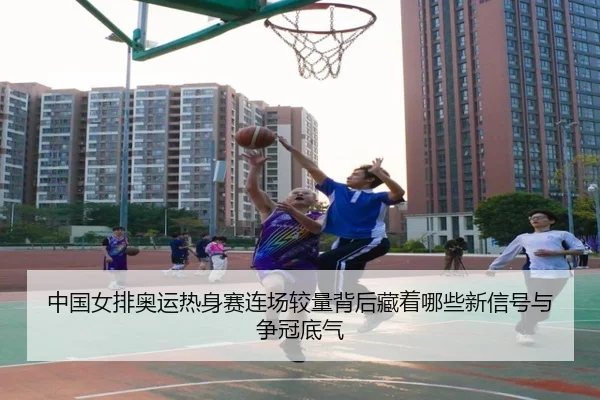 中国女排奥运热身赛连场较量背后藏着哪些新信号与争冠底气
